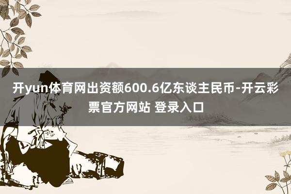 开yun体育网出资额600.6亿东谈主民币-开云彩票官方网站 登录入口