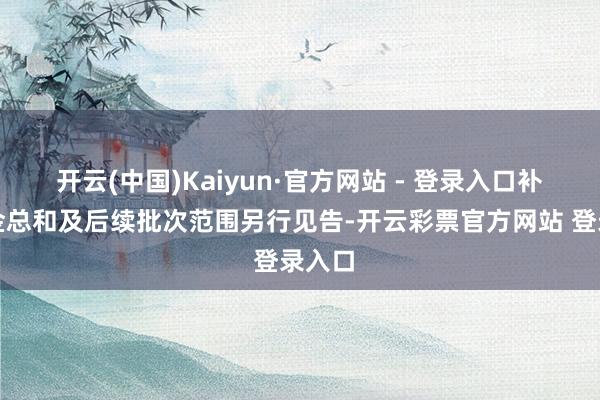 开云(中国)Kaiyun·官方网站 - 登录入口补贴资金总和及后续批次范围另行见告-开云彩票官方网站 登录入口