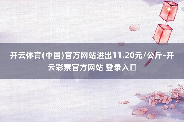 开云体育(中国)官方网站进出11.20元/公斤-开云彩票官方网站 登录入口