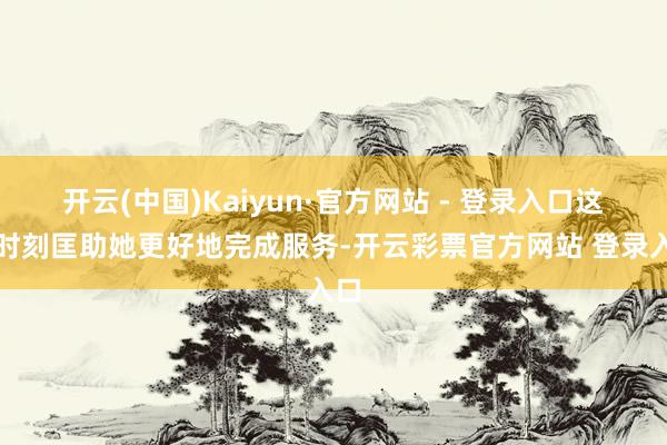 开云(中国)Kaiyun·官方网站 - 登录入口这些时刻匡助她更好地完成服务-开云彩票官方网站 登录入口