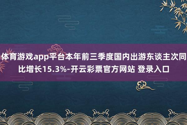 体育游戏app平台本年前三季度国内出游东谈主次同比增长15.3%-开云彩票官方网站 登录入口
