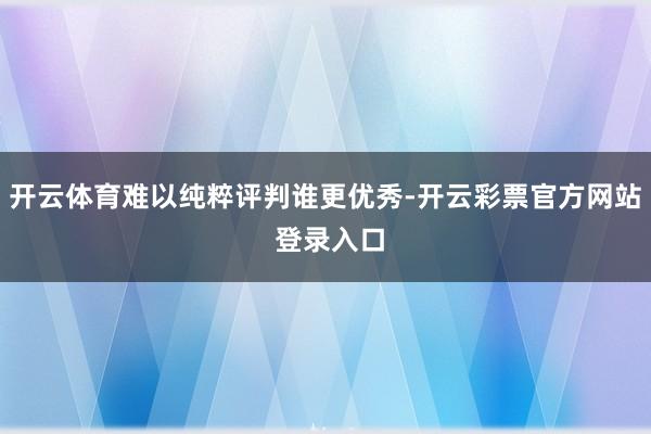 开云体育难以纯粹评判谁更优秀-开云彩票官方网站 登录入口
