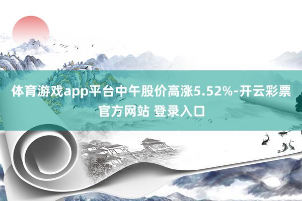 体育游戏app平台中午股价高涨5.52%-开云彩票官方网站 登录入口