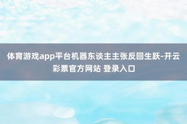 体育游戏app平台机器东谈主主张反回生跃-开云彩票官方网站 登录入口