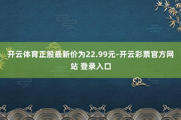 开云体育正股最新价为22.99元-开云彩票官方网站 登录入口