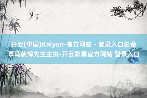 开云(中国)Kaiyun·官方网站 - 登录入口由董事马朝辉先生主执-开云彩票官方网站 登录入口