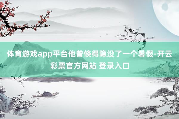 体育游戏app平台他曾倏得隐没了一个暑假-开云彩票官方网站 登录入口