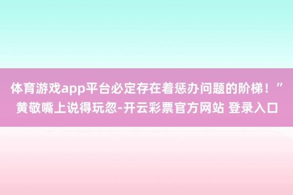 体育游戏app平台必定存在着惩办问题的阶梯！”黄敬嘴上说得玩忽-开云彩票官方网站 登录入口