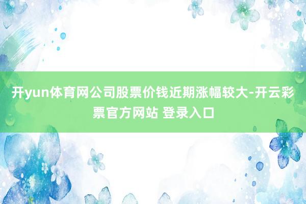 开yun体育网公司股票价钱近期涨幅较大-开云彩票官方网站 登录入口