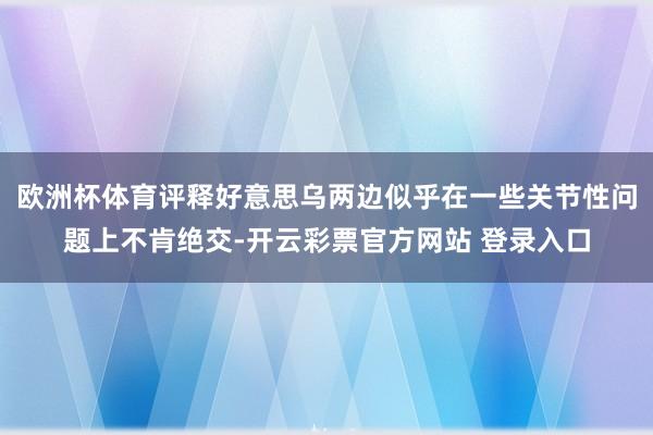 欧洲杯体育评释好意思乌两边似乎在一些关节性问题上不肯绝交-开云彩票官方网站 登录入口