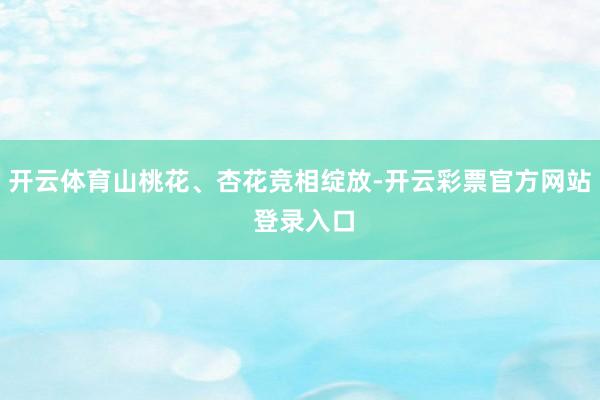 开云体育山桃花、杏花竞相绽放-开云彩票官方网站 登录入口