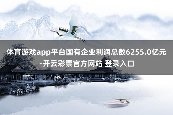 体育游戏app平台国有企业利润总数6255.0亿元-开云彩票官方网站 登录入口
