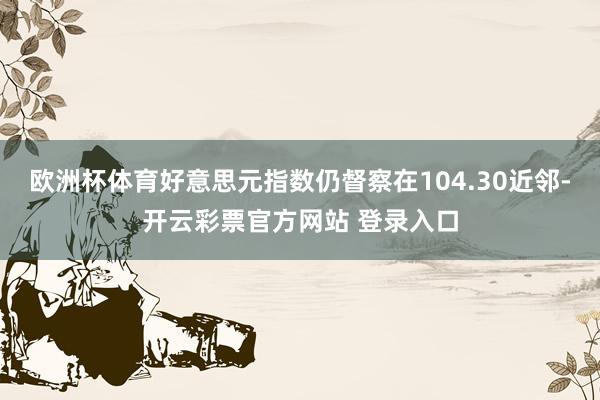 欧洲杯体育好意思元指数仍督察在104.30近邻-开云彩票官方网站 登录入口