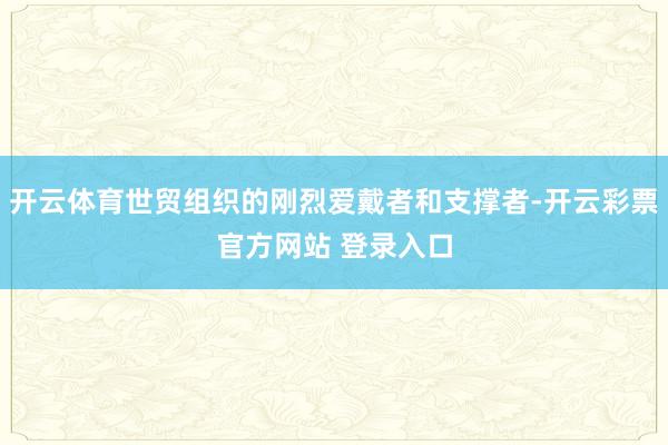 开云体育世贸组织的刚烈爱戴者和支撑者-开云彩票官方网站 登录入口