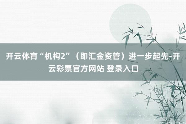 开云体育“机构2”（即汇金资管）进一步起先-开云彩票官方网站 登录入口