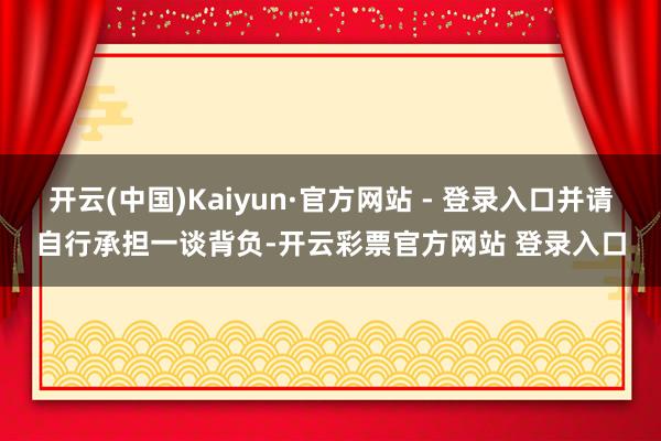 开云(中国)Kaiyun·官方网站 - 登录入口并请自行承担一谈背负-开云彩票官方网站 登录入口
