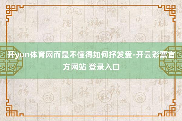 开yun体育网而是不懂得如何抒发爱-开云彩票官方网站 登录入口