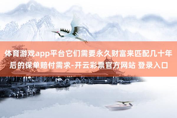 体育游戏app平台它们需要永久财富来匹配几十年后的保单赔付需求-开云彩票官方网站 登录入口
