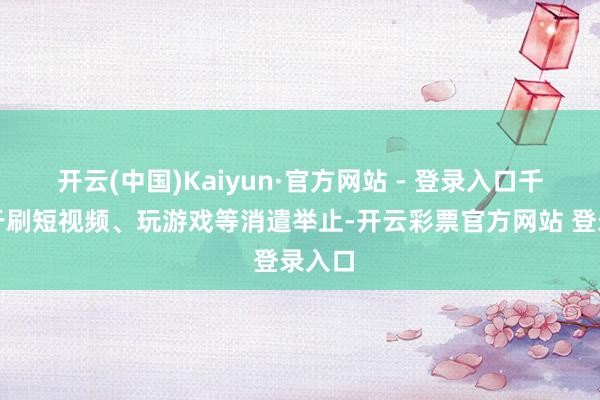 开云(中国)Kaiyun·官方网站 - 登录入口千里迷于刷短视频、玩游戏等消遣举止-开云彩票官方网站 登录入口