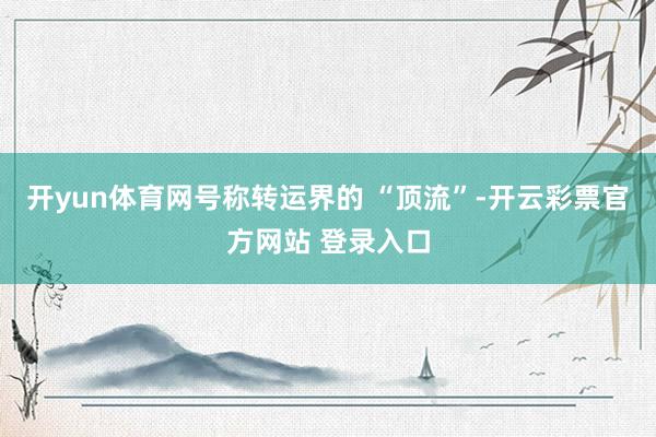 开yun体育网号称转运界的 “顶流”-开云彩票官方网站 登录入口