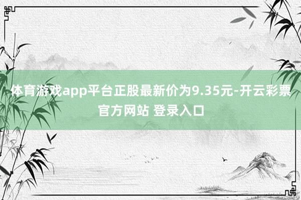 体育游戏app平台正股最新价为9.35元-开云彩票官方网站 登录入口