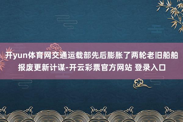 开yun体育网交通运载部先后膨胀了两轮老旧船舶报废更新计谋-开云彩票官方网站 登录入口