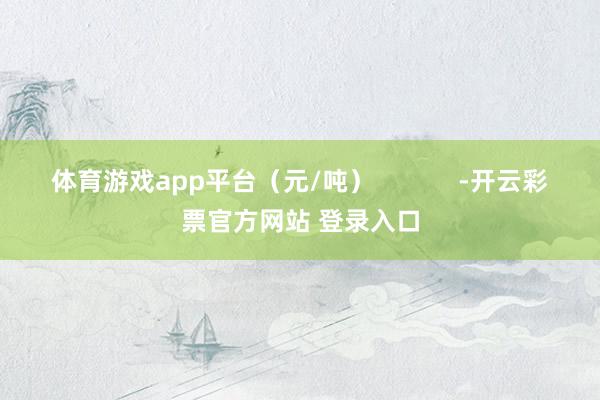 体育游戏app平台（元/吨）            -开云彩票官方网站 登录入口