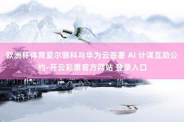 欧洲杯体育爱尔眼科与华为云签署 AI 计谋互助公约-开云彩票官方网站 登录入口